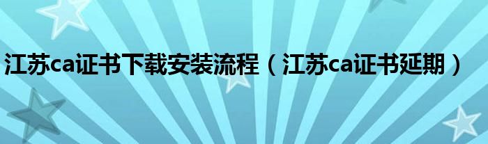 江蘇ca證書下載安裝流程（江蘇ca證書延期）