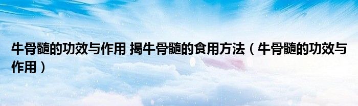 牛骨髓的功效與作用 揭牛骨髓的食用方法（牛骨髓的功效與作用）