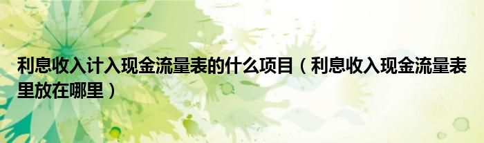 利息收入計入現(xiàn)金流量表的什么項目（利息收入現(xiàn)金流量表里放在哪里）