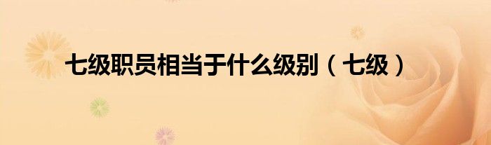 七級(jí)職員相當(dāng)于什么級(jí)別（七級(jí)）