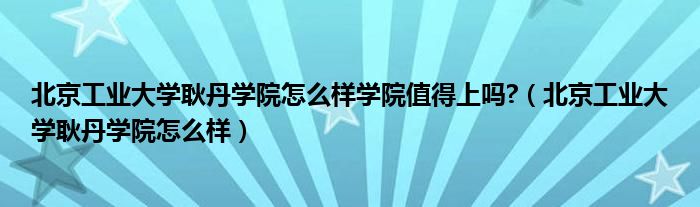 北京工業(yè)大學耿丹學院怎么樣學院值得上嗎?（北京工業(yè)大學耿丹學院怎么樣）