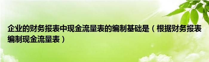 企業(yè)的財(cái)務(wù)報(bào)表中現(xiàn)金流量表的編制基礎(chǔ)是（根據(jù)財(cái)務(wù)報(bào)表編制現(xiàn)金流量表）