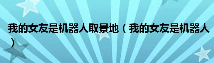 我的女友是機(jī)器人取景地（我的女友是機(jī)器人）