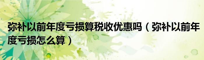 彌補(bǔ)以前年度虧損算稅收優(yōu)惠嗎（彌補(bǔ)以前年度虧損怎么算）