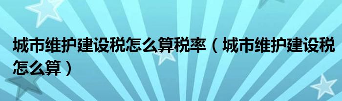 城市維護建設(shè)稅怎么算稅率（城市維護建設(shè)稅怎么算）