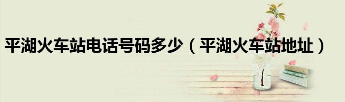 平湖火車站電話號(hào)碼多少（平湖火車站地址）