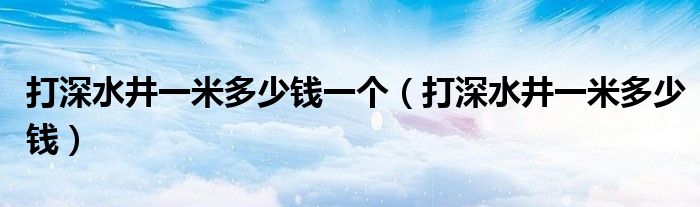 打深水井一米多少錢一個(gè)（打深水井一米多少錢）
