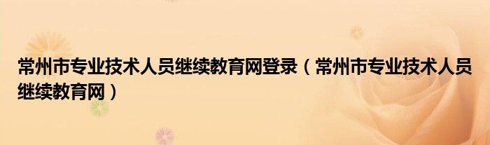 常州市專業(yè)技術(shù)人員繼續(xù)教育網(wǎng)登錄（常州市專業(yè)技術(shù)人員繼續(xù)教育網(wǎng)）