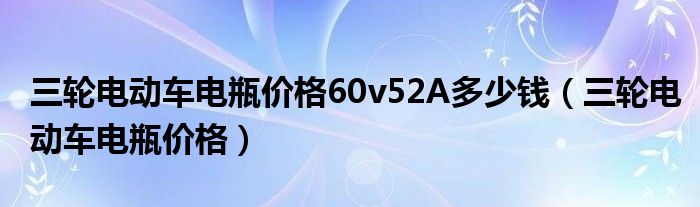 三輪電動車電瓶價格60v52A多少錢（三輪電動車電瓶價格）