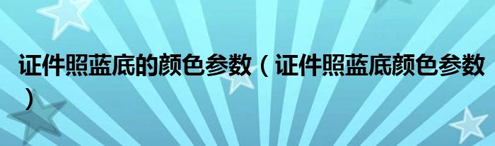 證件照藍(lán)底的顏色參數(shù)（證件照藍(lán)底顏色參數(shù)）