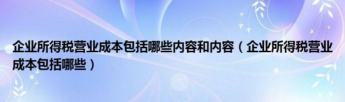 企業(yè)所得稅營業(yè)成本包括哪些內(nèi)容和內(nèi)容（企業(yè)所得稅營業(yè)成本包括哪些）