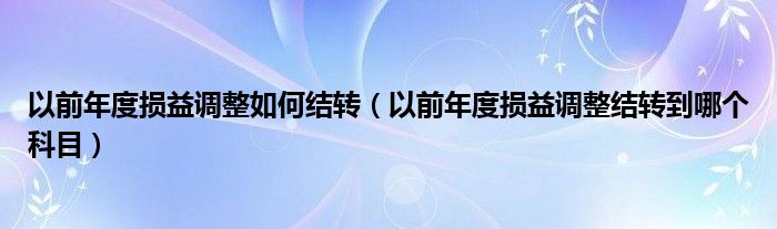 以前年度損益調(diào)整如何結(jié)轉(zhuǎn)（以前年度損益調(diào)整結(jié)轉(zhuǎn)到哪個(gè)科目）