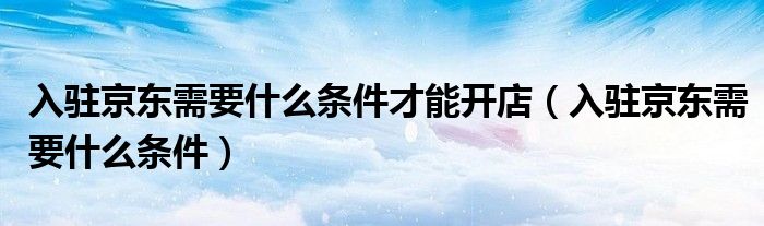 入駐京東需要什么條件才能開店（入駐京東需要什么條件）