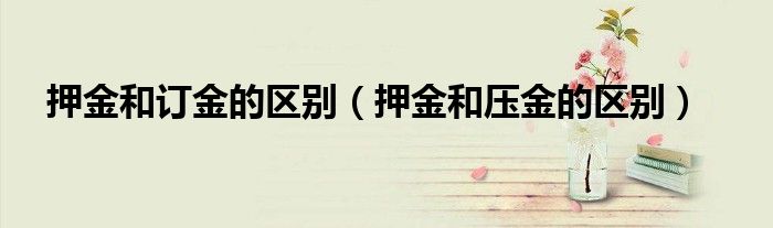 押金和訂金的區(qū)別（押金和壓金的區(qū)別）
