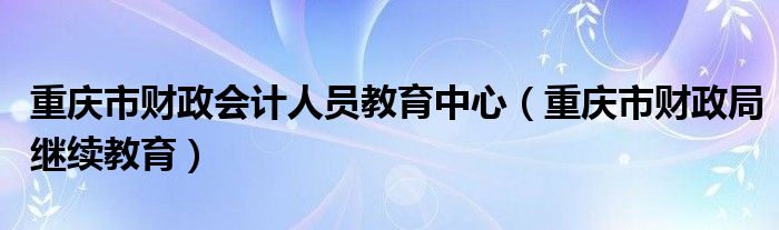 重慶市財(cái)政會計(jì)人員教育中心（重慶市財(cái)政局繼續(xù)教育）