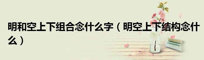明和空上下組合念什么字（明空上下結(jié)構(gòu)念什么）