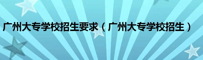 廣州大專學(xué)校招生要求（廣州大專學(xué)校招生）