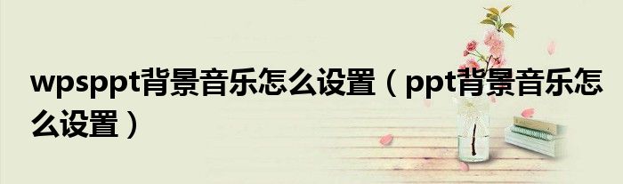 wpsppt背景音樂怎么設(shè)置（ppt背景音樂怎么設(shè)置）