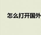怎么打開(kāi)國(guó)外網(wǎng)址（如何打開(kāi)國(guó)外網(wǎng)址）