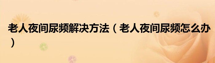 老人夜間尿頻解決方法（老人夜間尿頻怎么辦）