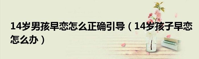 14歲男孩早戀怎么正確引導(dǎo)（14歲孩子早戀怎么辦）
