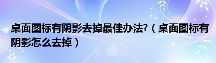 桌面圖標(biāo)有陰影去掉最佳辦法?（桌面圖標(biāo)有陰影怎么去掉）