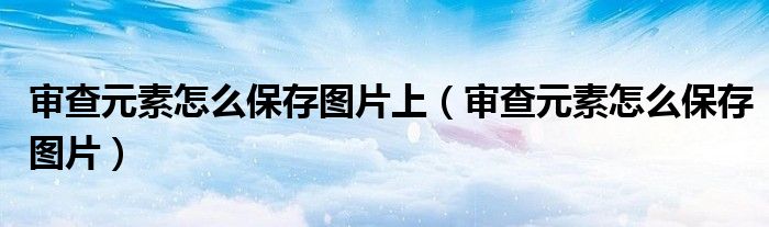 審查元素怎么保存圖片上（審查元素怎么保存圖片）
