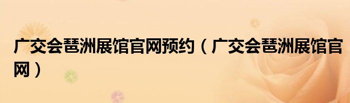 廣交會琶洲展館官網(wǎng)預(yù)約（廣交會琶洲展館官網(wǎng)）