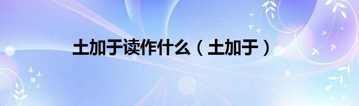 土加于讀作什么（土加于）