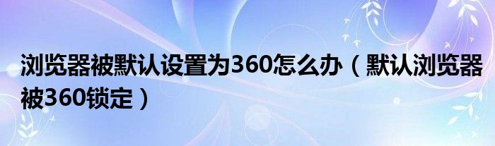 瀏覽器被默認(rèn)設(shè)置為360怎么辦（默認(rèn)瀏覽器被360鎖定）