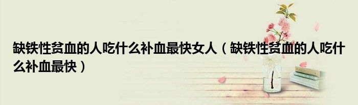 缺鐵性貧血的人吃什么補血最快女人（缺鐵性貧血的人吃什么補血最快）