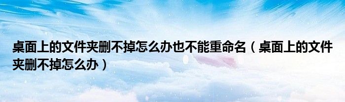 桌面上的文件夾刪不掉怎么辦也不能重命名（桌面上的文件夾刪不掉怎么辦）