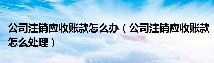 公司注銷應(yīng)收賬款怎么辦（公司注銷應(yīng)收賬款怎么處理）