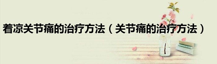 著涼關(guān)節(jié)痛的治療方法（關(guān)節(jié)痛的治療方法）