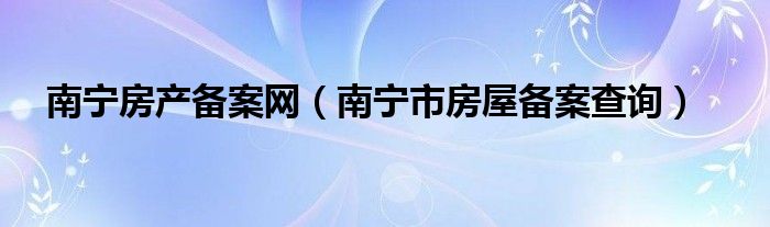 南寧房產(chǎn)備案網(wǎng)（南寧市房屋備案查詢）