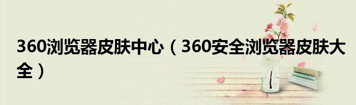 360瀏覽器皮膚中心（360安全瀏覽器皮膚大全）
