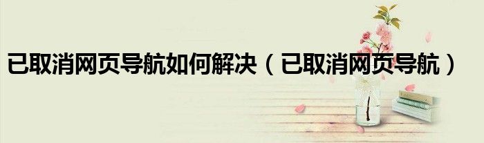 已取消網(wǎng)頁(yè)導(dǎo)航如何解決（已取消網(wǎng)頁(yè)導(dǎo)航）