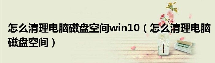 怎么清理電腦磁盤(pán)空間win10（怎么清理電腦磁盤(pán)空間）