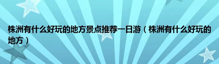 株洲有什么好玩的地方景點(diǎn)推薦一日游（株洲有什么好玩的地方）