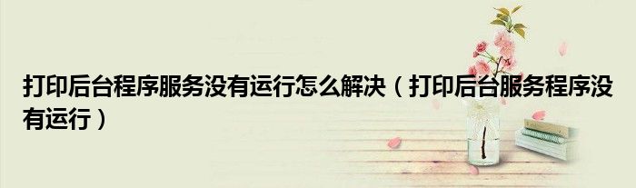 打印后臺(tái)程序服務(wù)沒(méi)有運(yùn)行怎么解決（打印后臺(tái)服務(wù)程序沒(méi)有運(yùn)行）