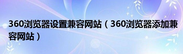 360瀏覽器設(shè)置兼容網(wǎng)站（360瀏覽器添加兼容網(wǎng)站）