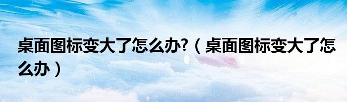 桌面圖標變大了怎么辦?（桌面圖標變大了怎么辦）