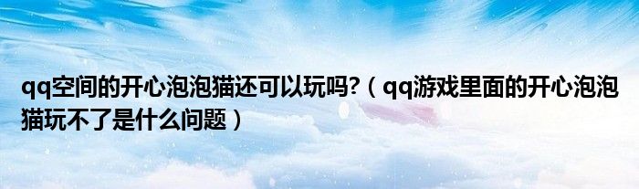 qq空間的開心泡泡貓還可以玩嗎?（qq游戲里面的開心泡泡貓玩不了是什么問題）