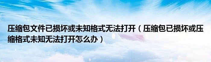 壓縮包文件已損壞或未知格式無法打開（壓縮包已損壞或壓縮格式未知無法打開怎么辦）