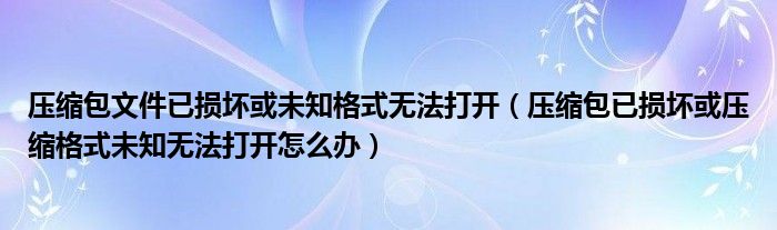 壓縮包文件已損壞或未知格式無法打開（壓縮包已損壞或壓縮格式未知無法打開怎么辦）