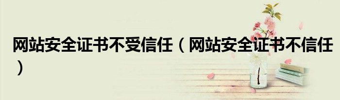 網(wǎng)站安全證書不受信任（網(wǎng)站安全證書不信任）
