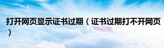 打開網(wǎng)頁顯示證書過期（證書過期打不開網(wǎng)頁）