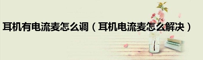 耳機(jī)有電流麥怎么調(diào)（耳機(jī)電流麥怎么解決）