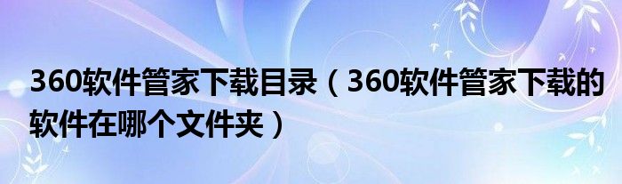 360軟件管家下載目錄（360軟件管家下載的軟件在哪個(gè)文件夾）