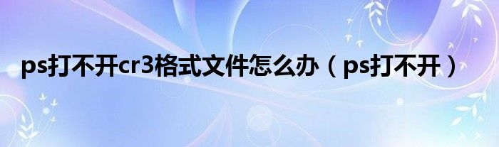 ps打不開cr3格式文件怎么辦（ps打不開）
